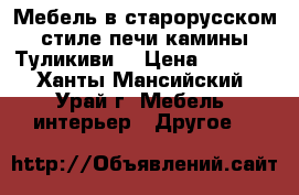 Мебель в старорусском стиле печи камины Туликиви  › Цена ­ 1 000 - Ханты-Мансийский, Урай г. Мебель, интерьер » Другое   